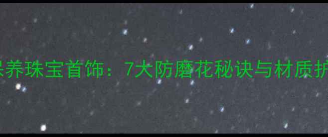 图片 如何科学保养珠宝首饰：7大防磨花秘诀与材质护理全指南1