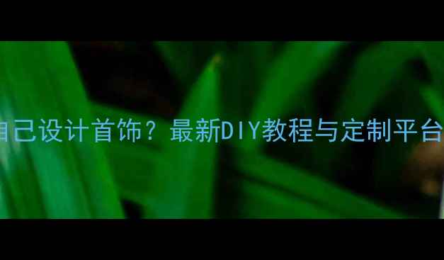 如何自己设计首饰最新DIY教程与定制平台推荐