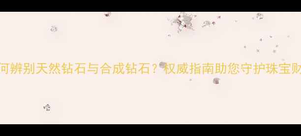 如何辨别天然钻石与合成钻石权威指南助您守护珠宝财富