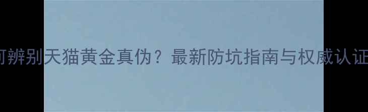 如何辨别天猫黄金真伪最新防坑指南与权威认证全