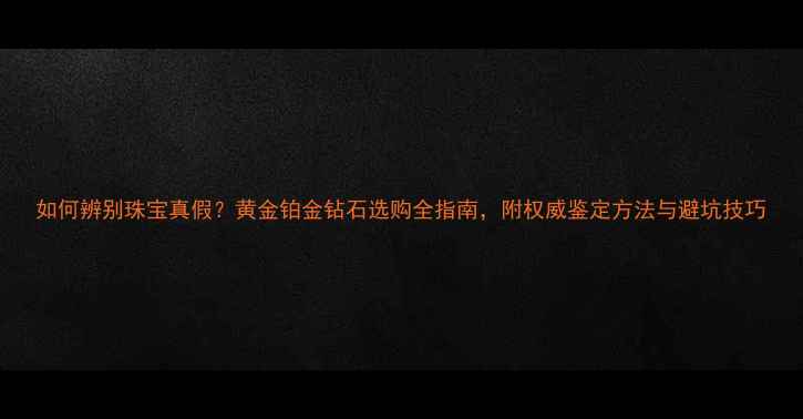如何辨别珠宝真假黄金铂金钻石选购全指南附权威鉴定方法与避坑技巧