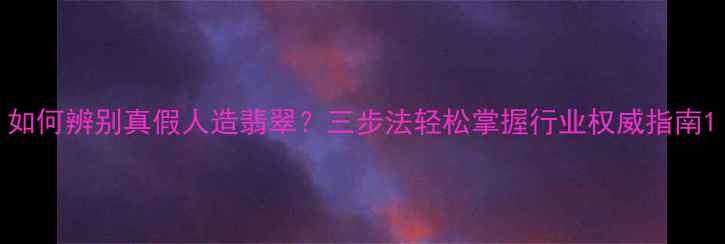 图片 如何辨别真假人造翡翠？三步法轻松掌握行业权威指南1