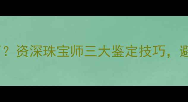 如何辨别真假钻石资深珠宝师三大鉴定技巧避免血汗钱打水漂