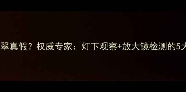 图片 如何辨别翡翠真假？权威专家：灯下观察+放大镜检测的5大核心技巧2