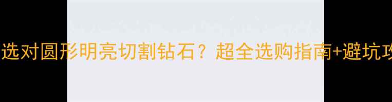 如何选对圆形明亮切割钻石超全选购指南避坑攻略