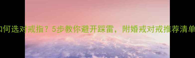 如何选对戒指5步教你避开踩雷附婚戒对戒推荐清单
