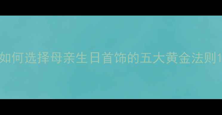 如何选择母亲生日首饰的五大黄金法则