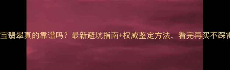 如意宝翡翠真的靠谱吗最新避坑指南权威鉴定方法看完再买不踩雷
