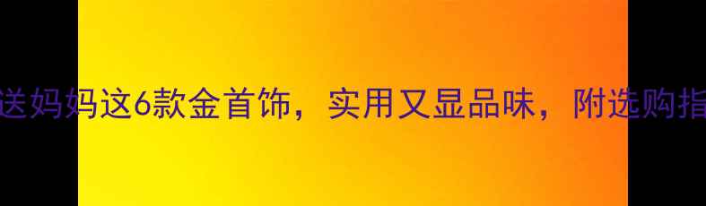 图片 妈妈节必看！送妈妈这6款金首饰，实用又显品味，附选购指南和保养技巧