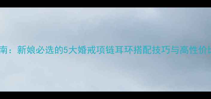 图片 婚嫁首饰指南：新娘必选的5大婚戒项链耳环搭配技巧与高性价比品牌推荐2
