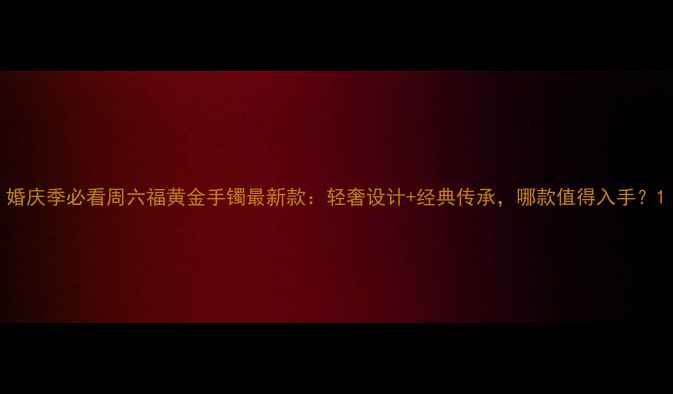 婚庆季必看周六福黄金手镯最新款轻奢设计经典传承哪款值得入手
