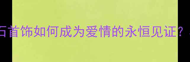 图片 婚庆珠宝选购指南：钻石首饰如何成为爱情的永恒见证？5大避坑技巧+品牌推荐2