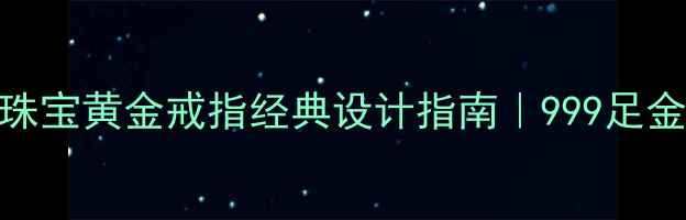 婚庆首选千叶珠宝黄金戒指经典设计指南999足金婚戒选购全攻略