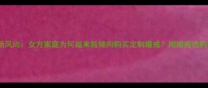 婚恋习俗新风尚女方家庭为何越来越倾向购买定制婚戒附婚戒选购避坑指南