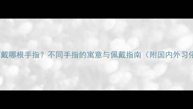 婚戒应该戴哪根手指不同手指的寓意与佩戴指南附国内外习俗对比