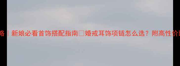 婚礼珠宝全攻略新娘必看首饰搭配指南婚戒耳饰项链怎么选附高性价比品牌清单
