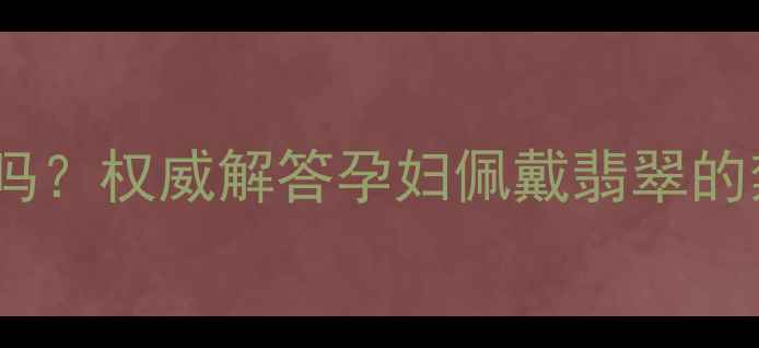 孕期可以带翡翠吗权威解答孕妇佩戴翡翠的禁忌与科学指南