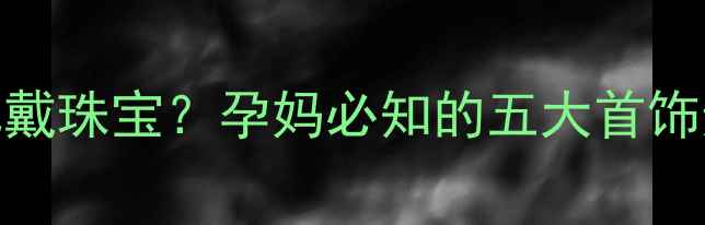 孕期如何安全佩戴珠宝孕妈必知的五大首饰选择与保养指南