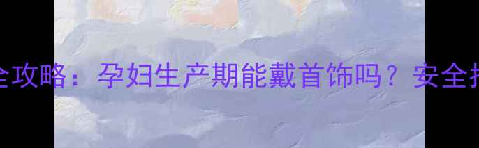 孕期珠宝佩戴全攻略孕妇生产期能戴首饰吗安全指南与选购技巧