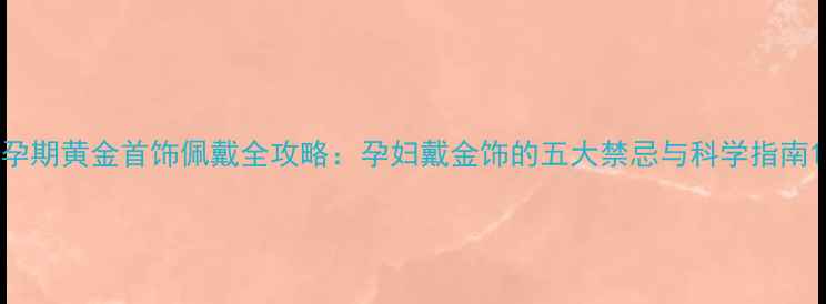 图片 孕期黄金首饰佩戴全攻略：孕妇戴金饰的五大禁忌与科学指南1