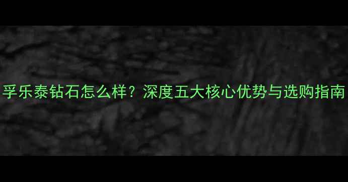 图片 孚乐泰钻石怎么样？深度五大核心优势与选购指南