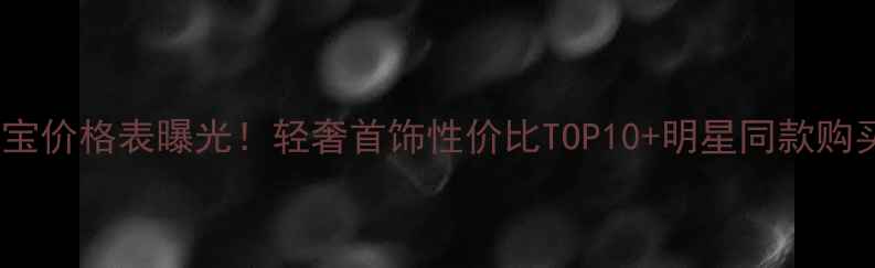 宏艺珠宝价格表曝光轻奢首饰性价比TOP10明星同款购买指南