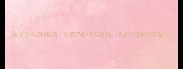 宏艺首饰以旧换新免费评估折现补贴旧金饰回收升级指南