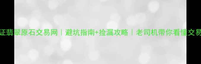 官方认证翡翠原石交易网避坑指南捡漏攻略老司机带你看懂交易全流程