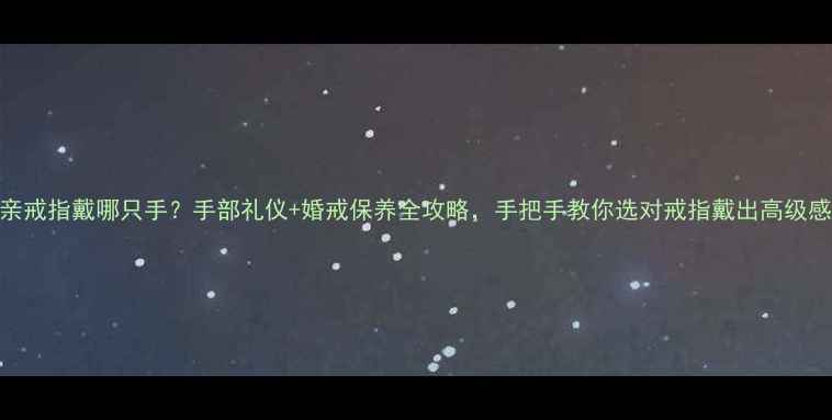 图片 定亲戒指戴哪只手？手部礼仪+婚戒保养全攻略，手把手教你选对戒指戴出高级感！