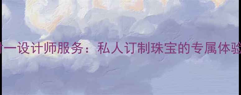 定制婚戒一对一设计师服务私人订制珠宝的专属体验与品质保障