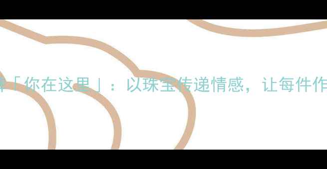 定制首饰品牌你在这里以珠宝传递情感让每件作品都有故事