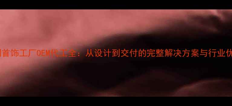 图片 定制首饰工厂OEM代工全：从设计到交付的完整解决方案与行业优势2
