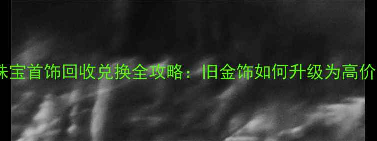 宝庆银楼珠宝首饰回收兑换全攻略旧金饰如何升级为高价值新珠宝