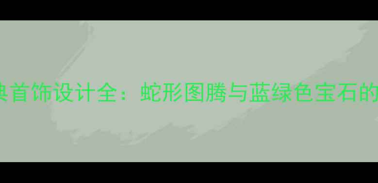 宝格丽经典首饰设计全蛇形图腾与蓝绿色宝石的永恒美学