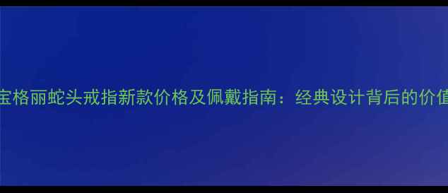 宝格丽蛇头戒指新款价格及佩戴指南经典设计背后的价值