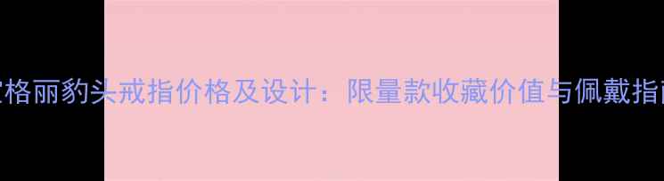 宝格丽豹头戒指价格及设计限量款收藏价值与佩戴指南