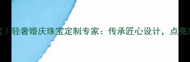 宝瑕珠宝轻奢婚庆珠宝定制专家传承匠心设计点亮幸福时刻