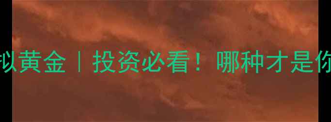 实物黄金VS虚拟黄金投资必看哪种才是你的真金选择