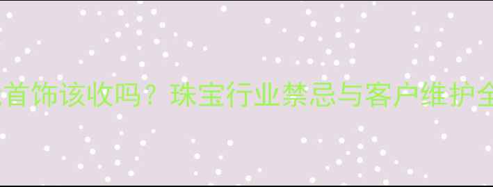 图片 客户送我首饰该收吗？珠宝行业禁忌与客户维护全攻略✨2