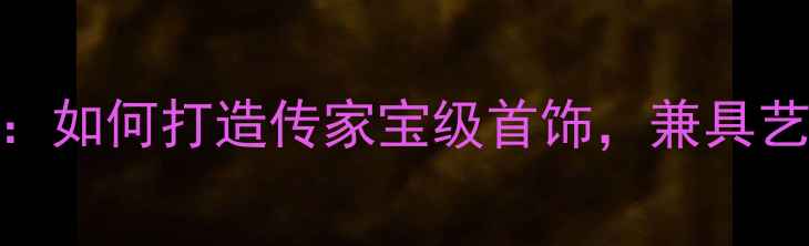 图片 家庭珠宝收藏全攻略：如何打造传家宝级首饰，兼具艺术价值与投资潜力？