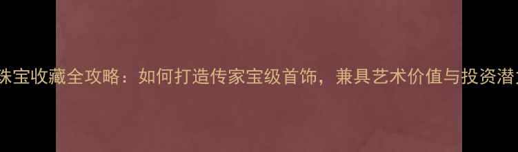 家庭珠宝收藏全攻略如何打造传家宝级首饰兼具艺术价值与投资潜力