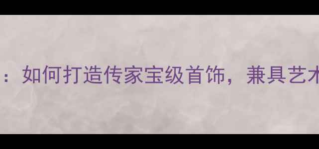 图片 家庭珠宝收藏全攻略：如何打造传家宝级首饰，兼具艺术价值与投资潜力？2