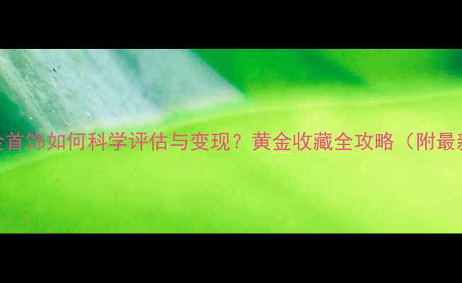 家里的金首饰如何科学评估与变现黄金收藏全攻略附最新行情