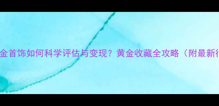 图片 家里的金首饰如何科学评估与变现？黄金收藏全攻略（附最新行情）2