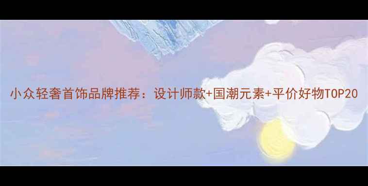 图片 小众轻奢首饰品牌推荐：设计师款+国潮元素+平价好物TOP20