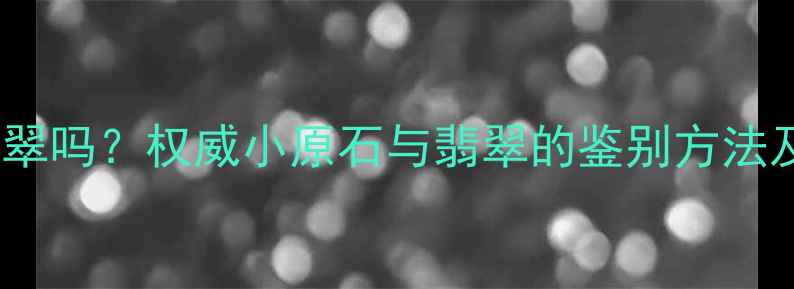 小原石含翡翠吗权威小原石与翡翠的鉴别方法及收藏价值