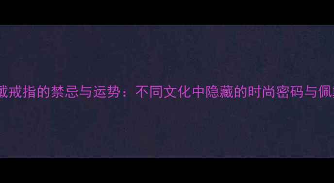 小拇指戴戒指的禁忌与运势不同文化中隐藏的时尚密码与佩戴指南