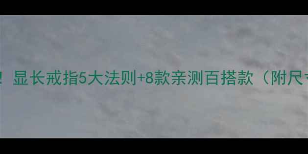 小短手必看显长戒指5大法则8款亲测百搭款附尺寸对照表