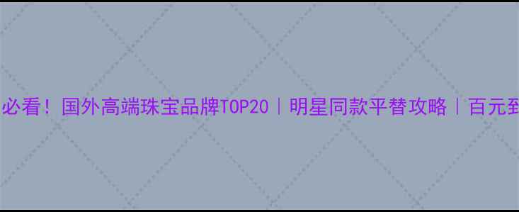 小红书爆款必看国外高端珠宝品牌TOP20明星同款平替攻略百元到万元全攻略