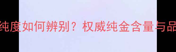 尚金缘黄金纯度如何辨别权威纯金含量与品质鉴别技巧